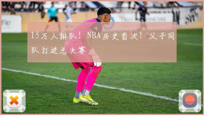 15万人排队！NBA历史首次！父子同队打进总决赛