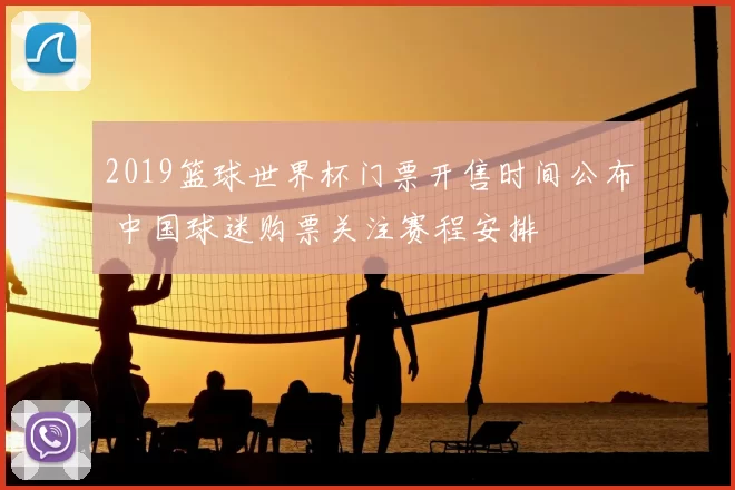 2019篮球世界杯门票开售时间公布 中国球迷购票关注赛程安排