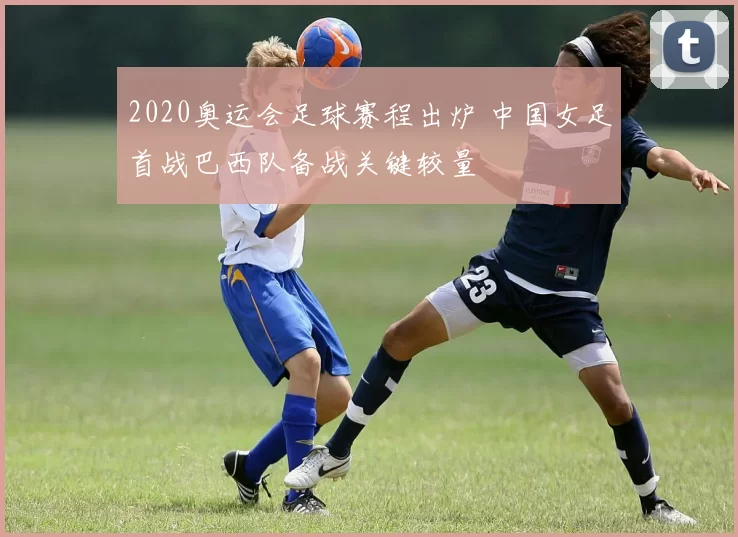 2020奥运会足球赛程出炉 中国女足首战巴西队备战关键较量