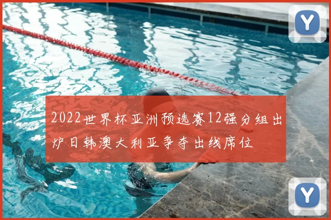 2022世界杯亚洲预选赛12强分组出炉日韩澳大利亚争夺出线席位