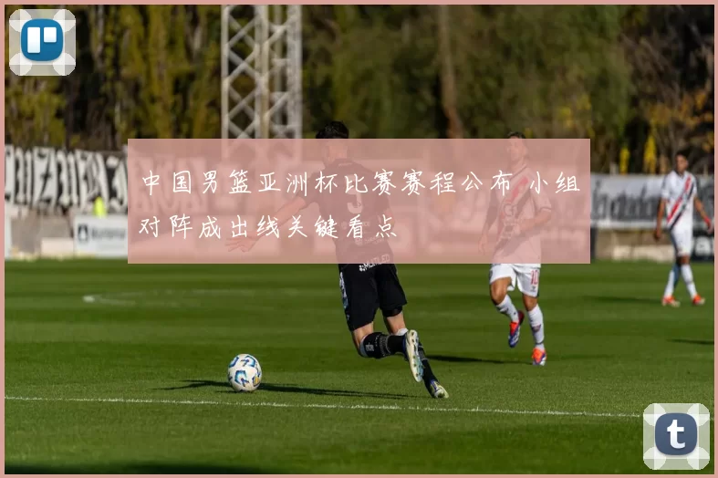 中国男篮亚洲杯比赛赛程公布 小组对阵成出线关键看点
