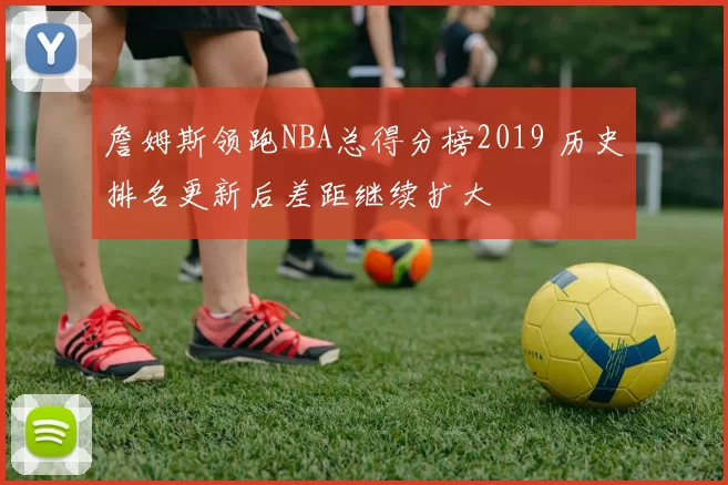 詹姆斯领跑NBA总得分榜2019 历史排名更新后差距继续扩大