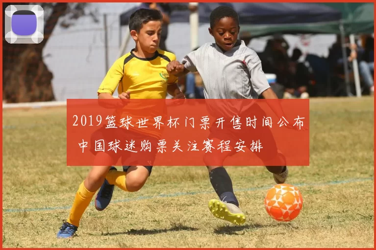 2019篮球世界杯门票开售时间公布 中国球迷购票关注赛程安排