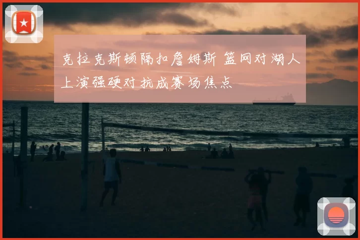 克拉克斯顿隔扣詹姆斯 篮网对湖人上演强硬对抗成赛场焦点