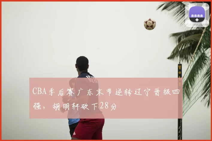 CBA季后赛广东末节逆转辽宁晋级四强，胡明轩砍下28分