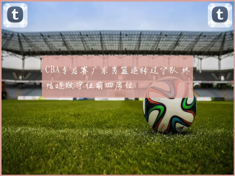 CBA季后赛广东男篮逆转辽宁队 终结连败守住前四席位