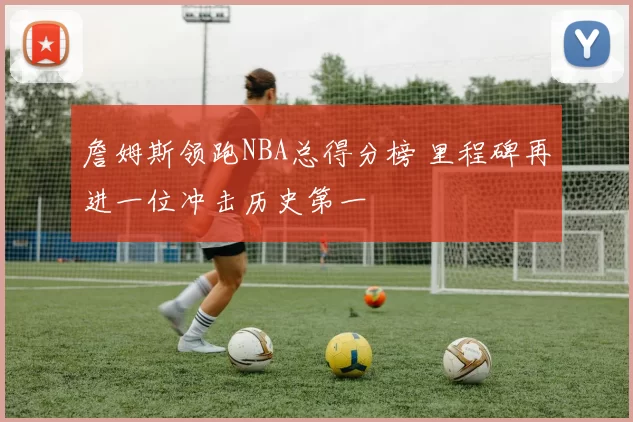 詹姆斯领跑NBA总得分榜 里程碑再进一位冲击历史第一