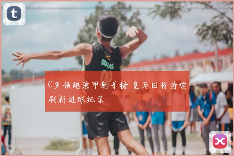 C罗领跑意甲射手榜 皇马旧将持续刷新进球纪录