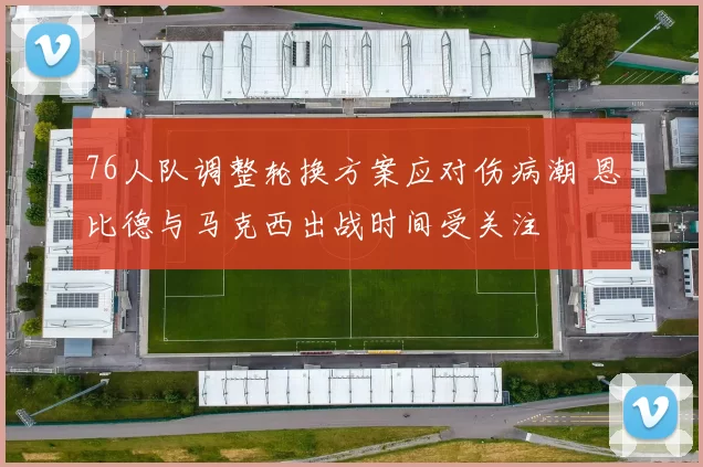76人队调整轮换方案应对伤病潮 恩比德与马克西出战时间受关注