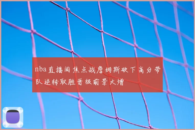 nba直播间焦点战詹姆斯砍下高分带队逆转取胜晋级前景大增