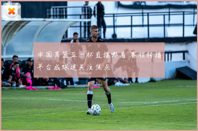 中国男篮亚洲杯直播哪看 赛程转播平台成球迷关注焦点