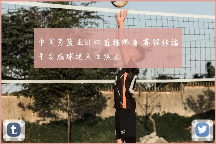 中国男篮亚洲杯直播哪看 赛程转播平台成球迷关注焦点