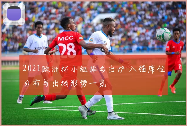 2021欧洲杯小组排名出炉 八强席位分布与出线形势一览