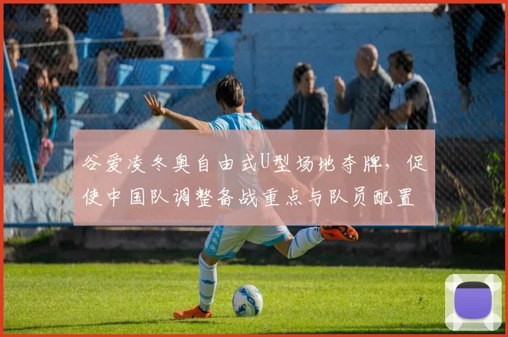 谷爱凌冬奥自由式U型场地夺牌,促使中国队调整备战重点与队员配置