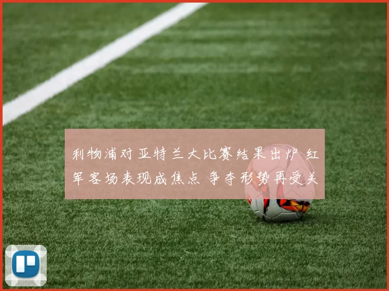 利物浦对亚特兰大比赛结果出炉 红军客场表现成焦点 争夺形势再受关注