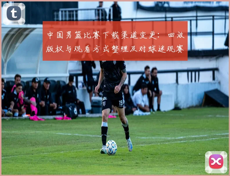 中国男篮比赛下载渠道变更：回放版权与观看方式整理及对球迷观赛影响