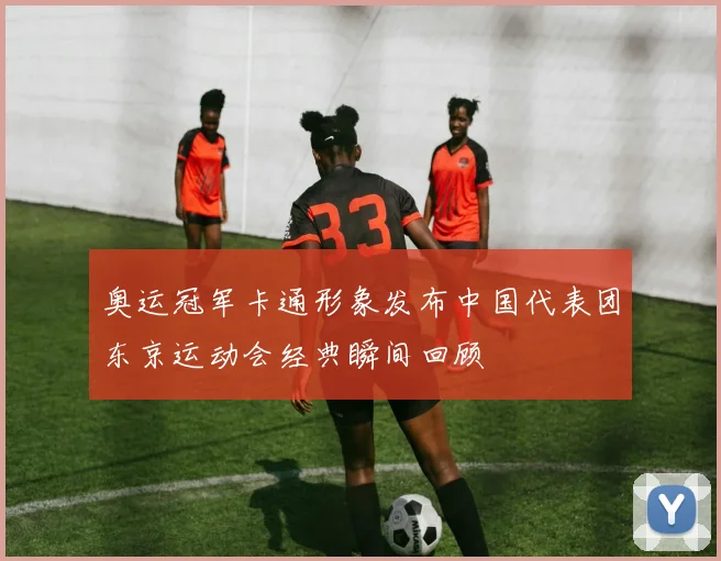 奥运冠军卡通形象发布中国代表团东京运动会经典瞬间回顾
