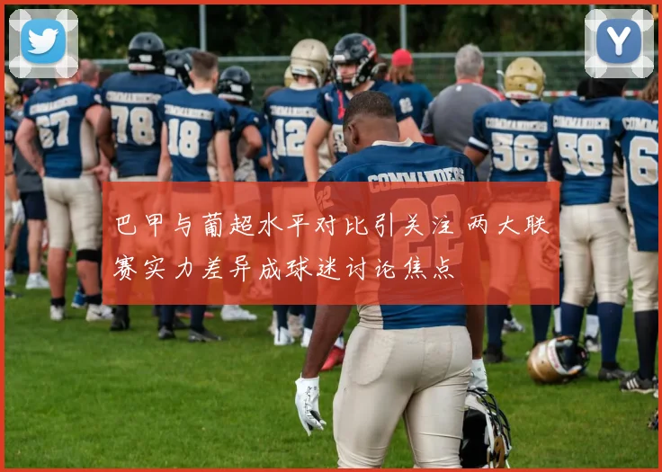 巴甲与葡超水平对比引关注 两大联赛实力差异成球迷讨论焦点