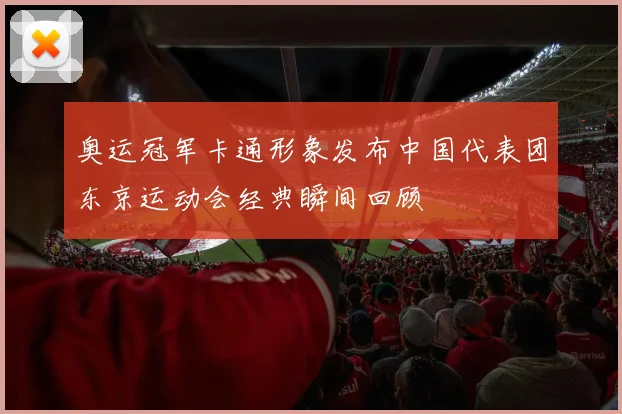 奥运冠军卡通形象发布中国代表团东京运动会经典瞬间回顾
