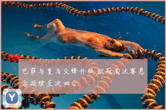 巴萨与皇马交锋升级 欧冠淘汰赛悬念延续至次回合