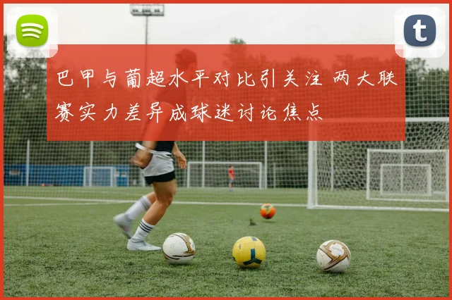 巴甲与葡超水平对比引关注 两大联赛实力差异成球迷讨论焦点