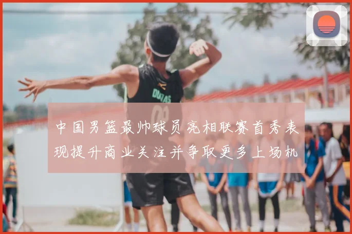 中国男篮最帅球员亮相联赛首秀表现提升商业关注并争取更多上场机会
