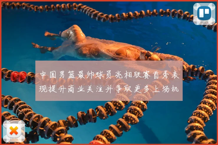 中国男篮最帅球员亮相联赛首秀表现提升商业关注并争取更多上场机会