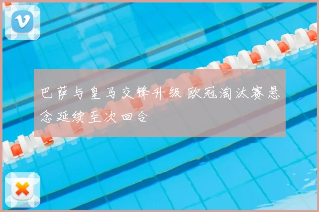 巴萨与皇马交锋升级 欧冠淘汰赛悬念延续至次回合