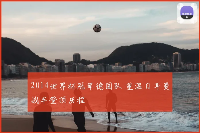 2014世界杯冠军德国队 重温日耳曼战车登顶历程